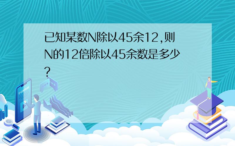 已知某数N除以45余12,则N的12倍除以45余数是多少?