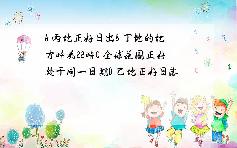 A 丙地正好日出B 丁地的地方时为22时C 全球范围正好处于同一日期D 乙地正好日落