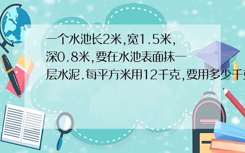 一个水池长2米,宽1.5米,深0.8米,要在水池表面抹一层水泥.每平方米用12千克,要用多少千克水泥