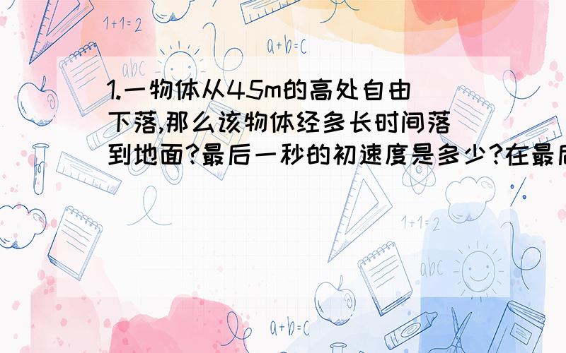 1.一物体从45m的高处自由下落,那么该物体经多长时间落到地面?最后一秒的初速度是多少?在最后1s内通过的高度是多少?（取g=10m/s2)