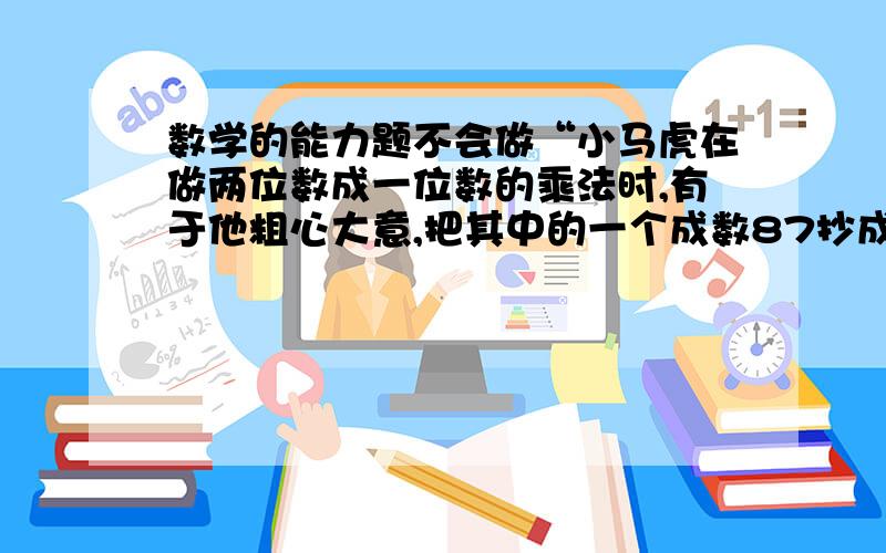 数学的能力题不会做“小马虎在做两位数成一位数的乘法时,有于他粗心大意,把其中的一个成数87抄成了81,算出的得数正确答案少48,正确答案是多少?”这个不会做,教一教吧,我是三年级的,不