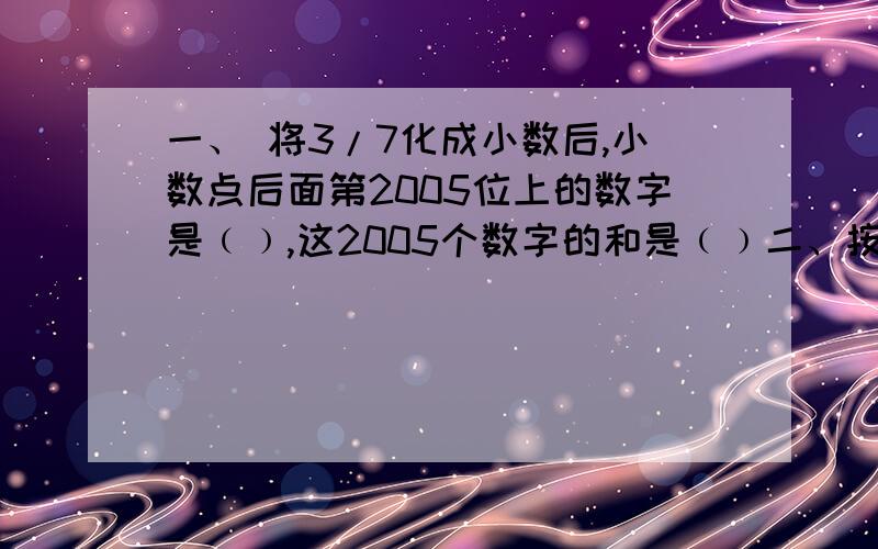 一、 将3/7化成小数后,小数点后面第2005位上的数字是﹙﹚,这2005个数字的和是﹙﹚二、按规律填数：1/3,1/2,5/9,7/12,3/5,11/18,.第11个数是﹙﹚三、2008÷2008 又2008/2009+1/2010