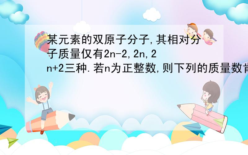 某元素的双原子分子,其相对分子质量仅有2n-2,2n,2n+2三种.若n为正整数,则下列的质量数肯定不会是这种元素同位素的是（ ）A.n-2 B.n+2 C.n+1 D.n-1