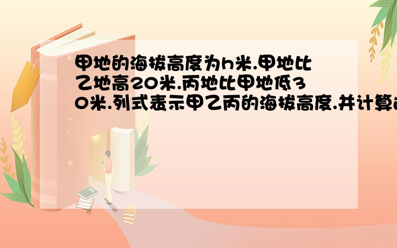 甲地的海拔高度为h米.甲地比乙地高20米.丙地比甲地低30米.列式表示甲乙丙的海拔高度.并计算这两地的高度差要解题过程