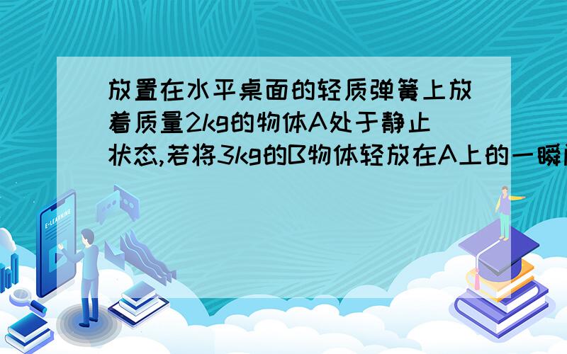 放置在水平桌面的轻质弹簧上放着质量2kg的物体A处于静止状态,若将3kg的B物体轻放在A上的一瞬间,B对A的压力大小为?