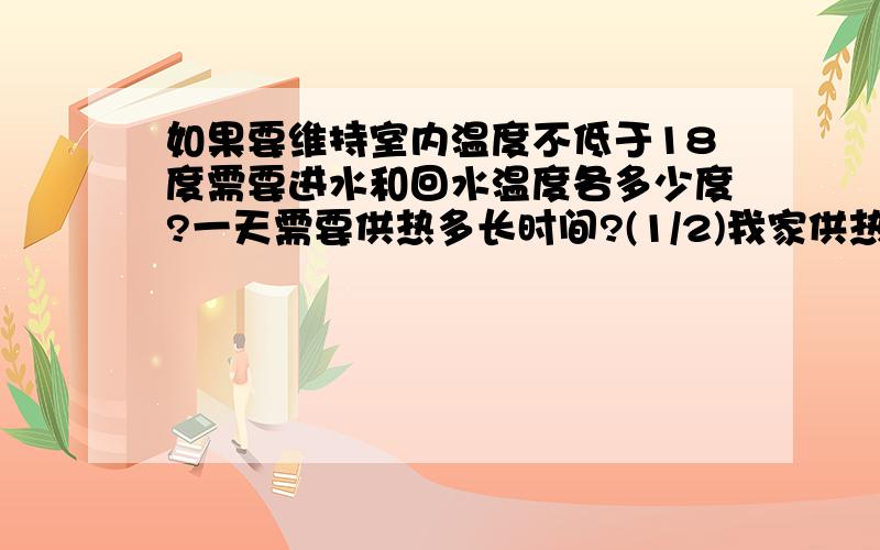 如果要维持室内温度不低于18度需要进水和回水温度各多少度?一天需要供热多长时间?(1/2)我家供热不好室内12度.室外零下8至18度.暖气温度进水37度回水23度供热时间8小时.如果维持卧室温18度.