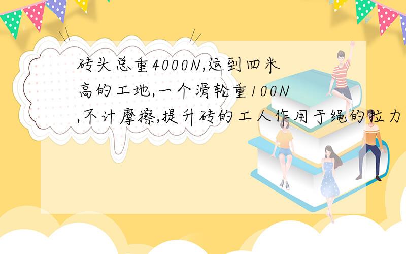 砖头总重4000N,运到四米高的工地,一个滑轮重100N,不计摩擦,提升砖的工人作用于绳的拉力最大为500牛,提升一次砖的最大重力为900牛,提升一次砖最大机械效率为90％若全部完成提砖任务,工人用