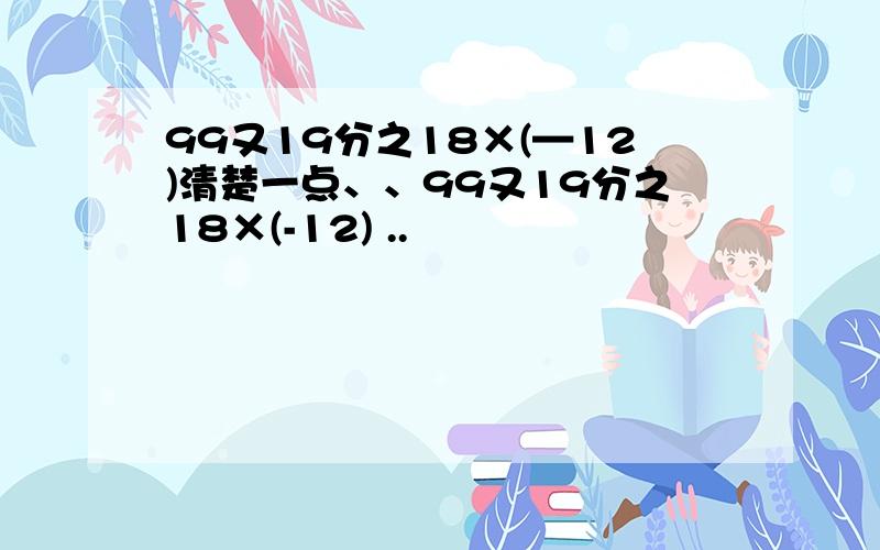 99又19分之18×(—12)清楚一点、、99又19分之18×(-12) ..