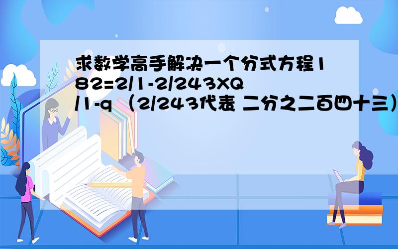 求数学高手解决一个分式方程182=2/1-2/243XQ/1-q （2/243代表 二分之二百四十三） 文字叙述：182等于1减q分之二分之一减去二分之243乘上Q 求Q等于多少 要解释为什么 对了我写反了 是 182=1/2-243/2XQ/