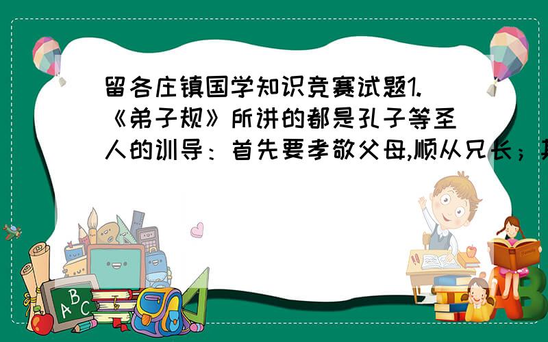 留各庄镇国学知识竞赛试题1.《弟子规》所讲的都是孔子等圣人的训导：首先要孝敬父母,顺从兄长；其次做事 ,说话 ,讲究 .2.三国的时候,刘备临死时,对儿子刘禅不放心,除了把他托付给丞相