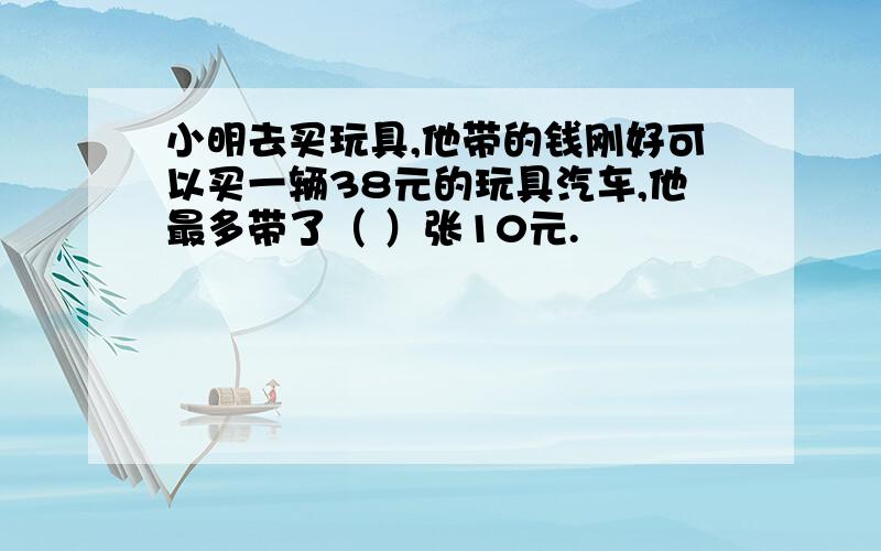 小明去买玩具,他带的钱刚好可以买一辆38元的玩具汽车,他最多带了（ ）张10元.