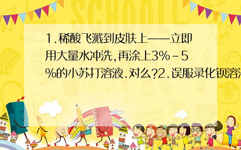 1.稀酸飞溅到皮肤上——立即用大量水冲洗,再涂上3%-5%的小苏打溶液.对么?2.误服录化钡溶液——立即喝大量鲜牛奶或鸡蛋清.对么?3.蜡烛火焰焰心主要是什么成分?4.蒸发溶剂时,未用玻璃棒搅