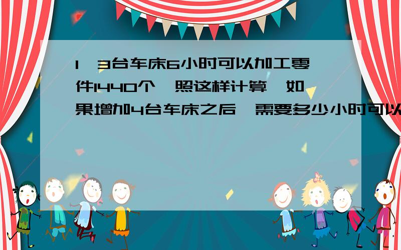 1、3台车床6小时可以加工零件1440个,照这样计算,如果增加4台车床之后,需要多少小时可以加工2880个零件.算式怎么列?2、4架飞机行300千米需要耗油240升,现在有5架飞机运货到相距800千米的地方