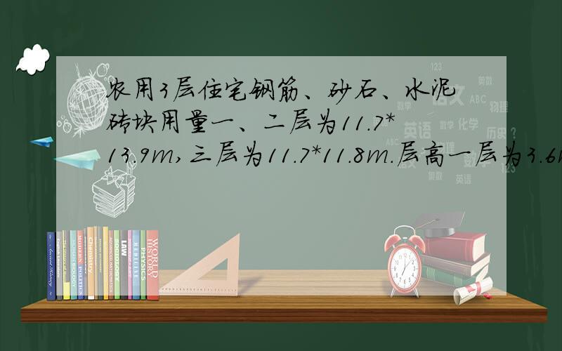 农用3层住宅钢筋、砂石、水泥砖块用量一、二层为11.7*13.9m,三层为11.7*11.8m.层高一层为3.6m,2、3层为3m.你还想知道什么 不清楚么.