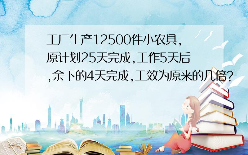 工厂生产12500件小农具,原计划25天完成,工作5天后,余下的4天完成,工效为原来的几倍?