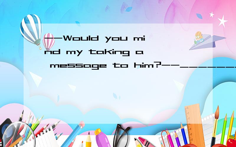--Would you mind my taking a message to him?--________,A.Yes,please.B.No,thanks.C.It's very kind of you.D.Of course not.本人纠结的部分主要就是B啊。为什么不可以说不介意，毕竟他帮我带了口信啊？