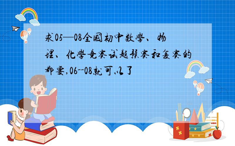 求05—08全国初中数学、物理、化学竞赛试题预赛和复赛的都要,06--08就可以了