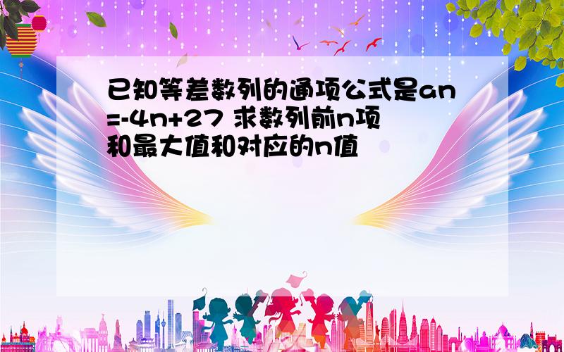 已知等差数列的通项公式是an=-4n+27 求数列前n项和最大值和对应的n值