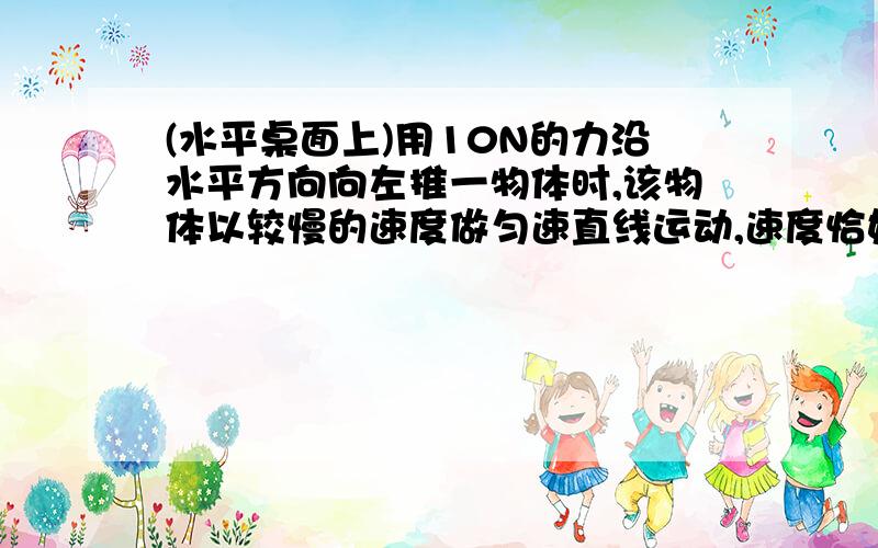 (水平桌面上)用10N的力沿水平方向向左推一物体时,该物体以较慢的速度做匀速直线运动,速度恰好为V;1、当以较快的速度水平向左做均速直线运动是,所用的推力为----------N?2、若要使物体水平