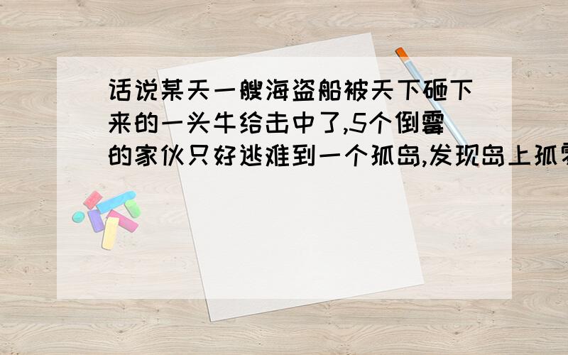 话说某天一艘海盗船被天下砸下来的一头牛给击中了,5个倒霉的家伙只好逃难到一个孤岛,发现岛上孤零零的,幸好有有棵椰子树,还有一只猴子!大家把椰子全部采摘下来放在一起,但是天已经很