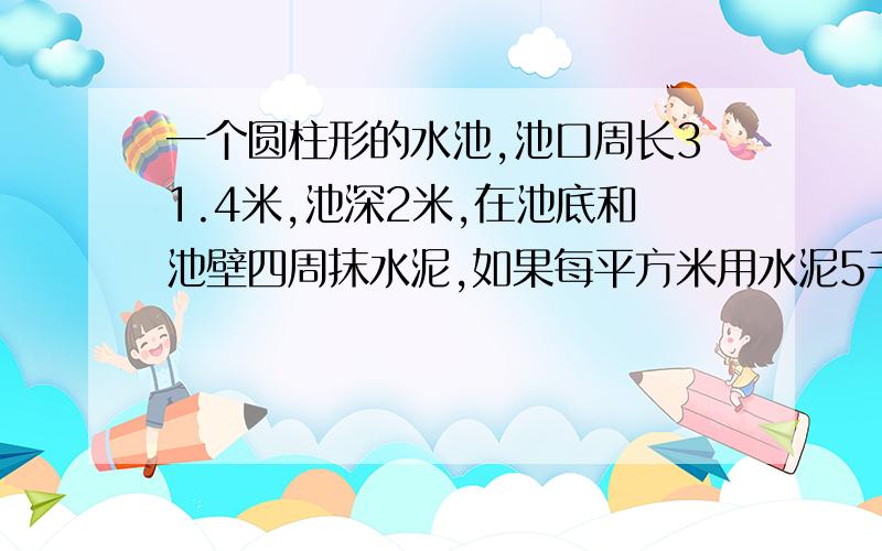 一个圆柱形的水池,池口周长31.4米,池深2米,在池底和池壁四周抹水泥,如果每平方米用水泥5千克,共用水泥多少千克?