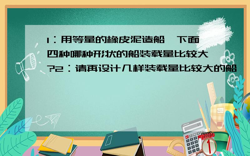 1：用等量的橡皮泥造船,下面四种哪种形状的船装载量比较大?2：请再设计几样装载量比较大的船