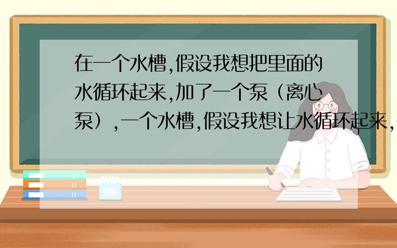 在一个水槽,假设我想把里面的水循环起来,加了一个泵（离心泵）,一个水槽,假设我想让水循环起来,在里面加了一个泵（离心泵15升/分钟）,然后发现由于管路阻力太大（原因是管道较小而且