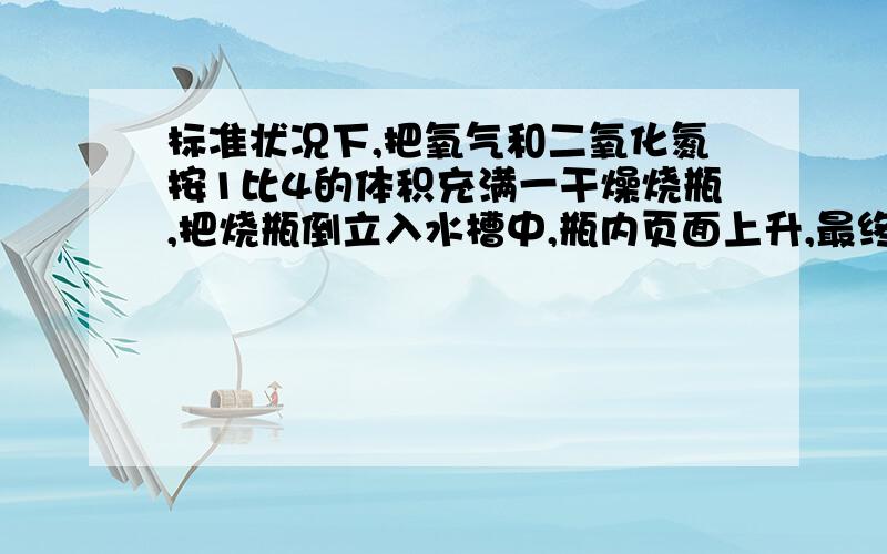 标准状况下,把氧气和二氧化氮按1比4的体积充满一干燥烧瓶,把烧瓶倒立入水槽中,瓶内页面上升,最终充...标准状况下,把氧气和二氧化氮按1比4的体积充满一干燥烧瓶,把烧瓶倒立入水槽中,瓶