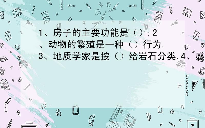 1、房子的主要功能是（）.2、动物的繁殖是一种（）行为.3、地质学家是按（）给岩石分类.4、感觉产生的过程是（）——（）——（）.