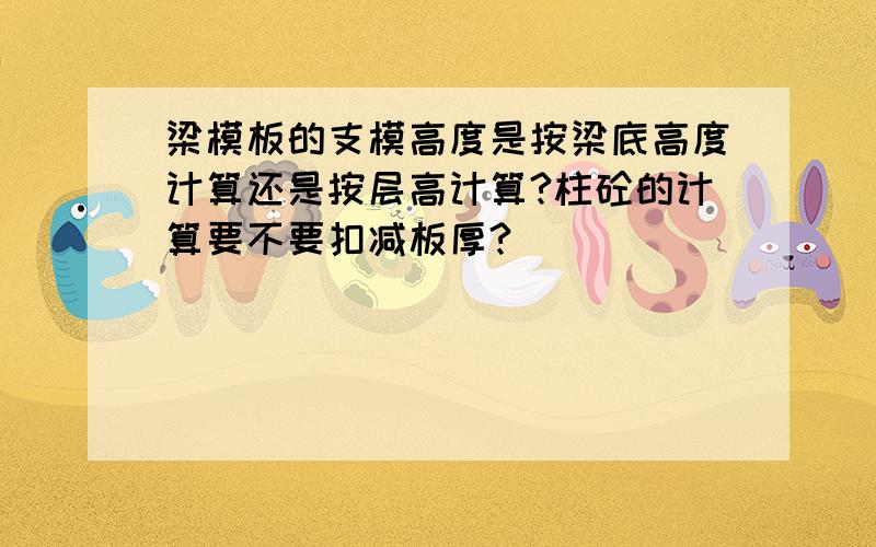 梁模板的支模高度是按梁底高度计算还是按层高计算?柱砼的计算要不要扣减板厚?