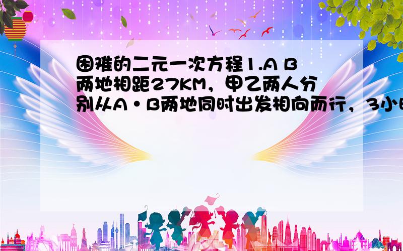 困难的二元一次方程1.A B两地相距27KM，甲乙两人分别从A·B两地同时出发相向而行，3小时后再途中相遇，相遇后乙仍保持原速度向A地前进，而甲回到A地时，乙离A地还有3KM，求甲，乙的速度 2