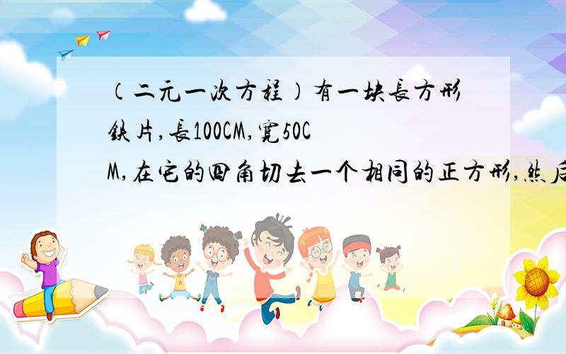 （二元一次方程）有一块长方形铁片,长100CM,宽50CM,在它的四角切去一个相同的正方形,然后将四周部分折起制成一个无盖的方盒,如果要制成的无盖方盒的底面积为3600平方厘米,那么铁片各个角