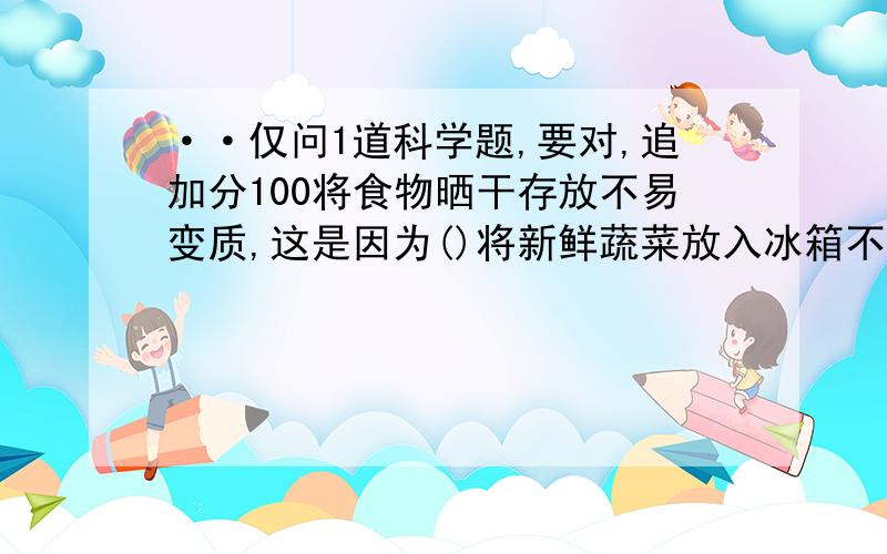 ··仅问1道科学题,要对,追加分100将食物晒干存放不易变质,这是因为()将新鲜蔬菜放入冰箱不易变质,这是因为()有些食品采用真空包装,是因为()铁罐包装的食品不易变质,是因为这种包装已采