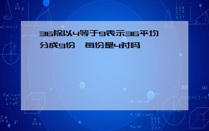 36除以4等于9表示36平均分成9份,每份是4对吗