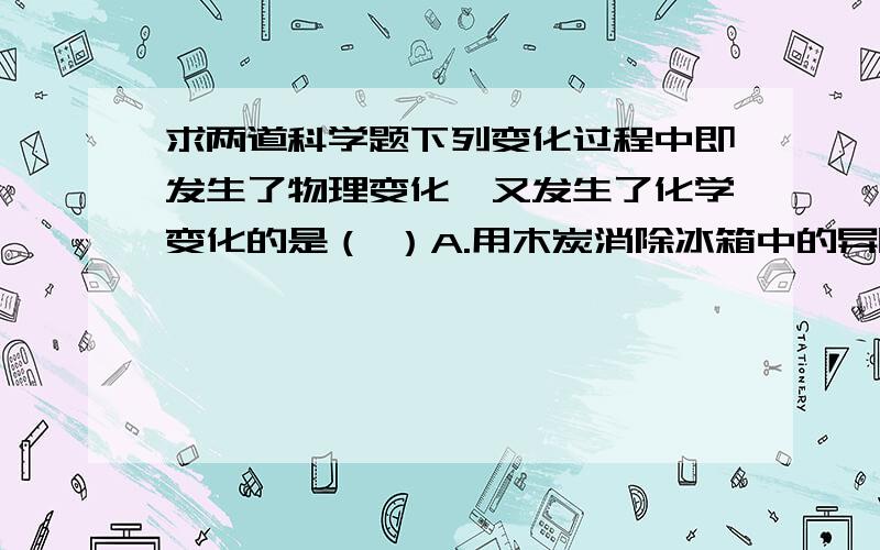 求两道科学题下列变化过程中即发生了物理变化,又发生了化学变化的是（ ）A.用木炭消除冰箱中的异味 B.用鲜奶作原料制造鲜奶C.用木材作原料做家具 D.用空气作原料制取氧气下列物质的用