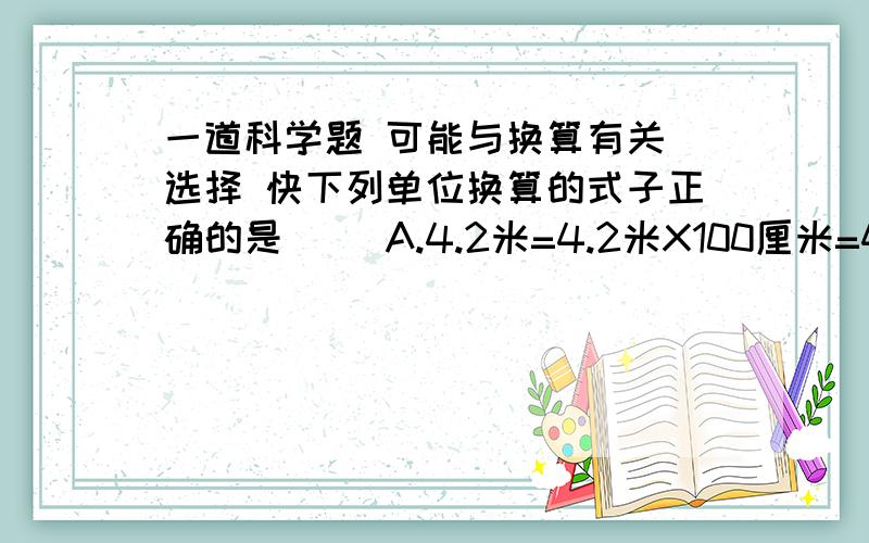 一道科学题 可能与换算有关 选择 快下列单位换算的式子正确的是（ ）A.4.2米=4.2米X100厘米=420厘米B.4.2米=4.2米X100=420厘米C.4.2米=4.2X100=420厘米D.4.2米=4.2X100厘米=420厘米