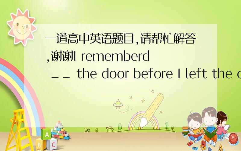 一道高中英语题目,请帮忙解答,谢谢I rememberd __ the door before I left the office,but forgot to turn off the lights,.A locking  B to lock C having locked  D to have locked答案是选B的，麻烦解释下，谢谢