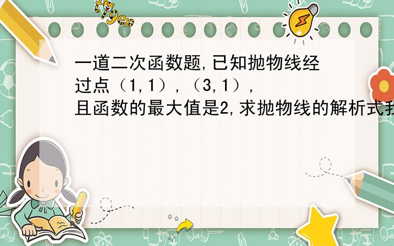 一道二次函数题,已知抛物线经过点（1,1）,（3,1）,且函数的最大值是2,求抛物线的解析式我本来会做的,但是突然就想不到方法了,