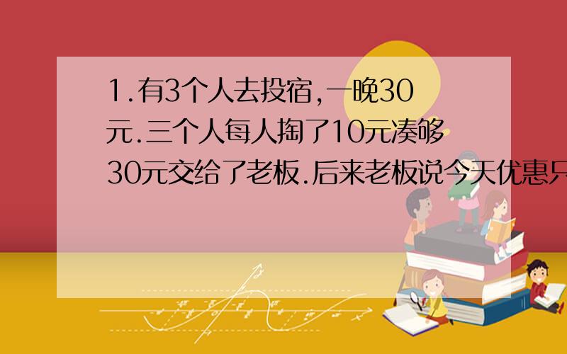 1.有3个人去投宿,一晚30元.三个人每人掏了10元凑够30元交给了老板.后来老板说今天优惠只要25元就够了,拿出5元命令服务生退还给他们,服务生偷偷藏起了2元,然后,把剩下的3元钱分给了那三个