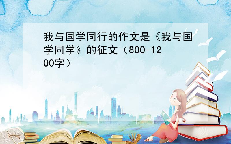 我与国学同行的作文是《我与国学同学》的征文（800-1200字）