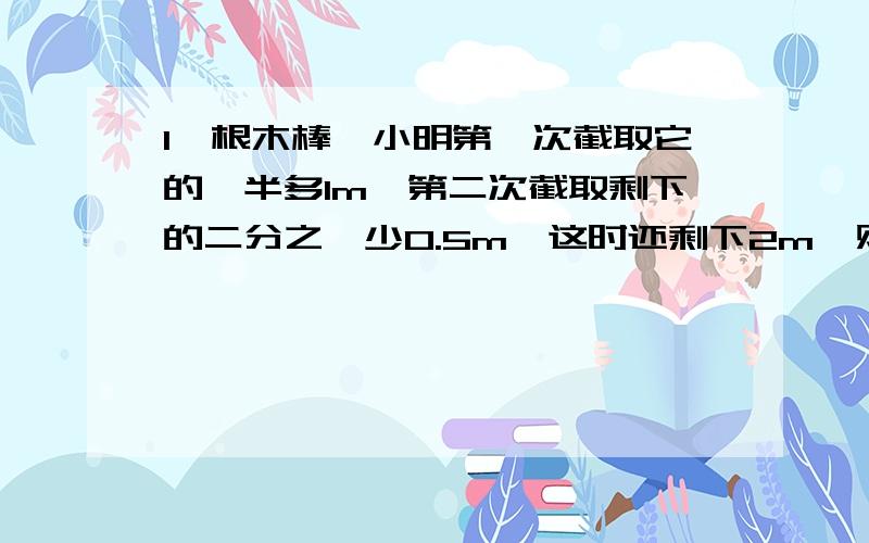 1一根木棒,小明第一次截取它的一半多1m,第二次截取剩下的二分之一少0.5m,这时还剩下2m,则这根棒原长 m.