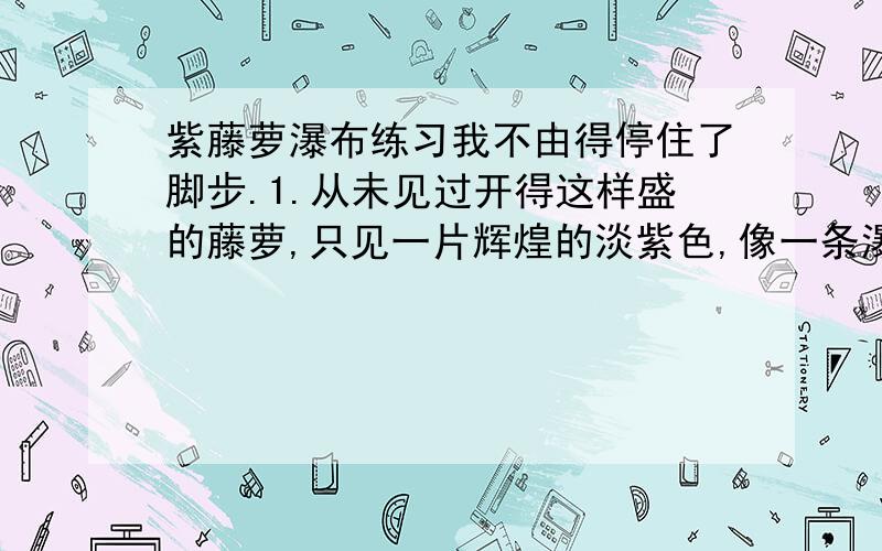 紫藤萝瀑布练习我不由得停住了脚步.1.从未见过开得这样盛的藤萝,只见一片辉煌的淡紫色,像一条瀑布,从空中垂下,不见其发端,也不见其终极.只是深深浅浅的紫,仿佛在流动,在欢笑,在不停地