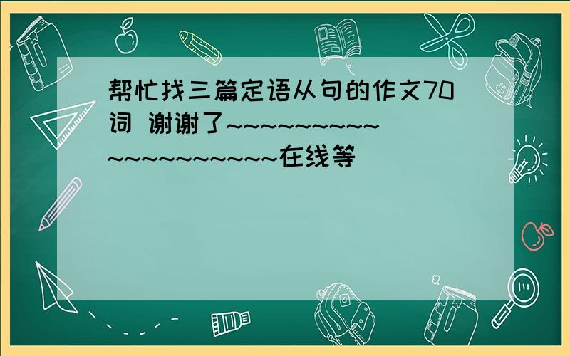 帮忙找三篇定语从句的作文70词 谢谢了~~~~~~~~~~~~~~~~~~~在线等