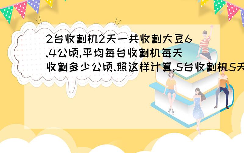 2台收割机2天一共收割大豆6.4公顷,平均每台收割机每天收割多少公顷.照这样计算,5台收割机5天能收割几公顷?列两个综合算式