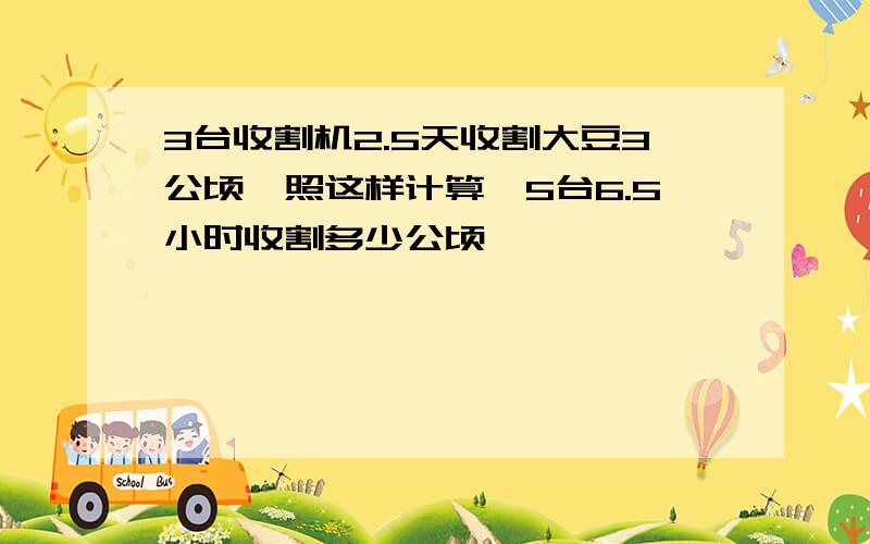 3台收割机2.5天收割大豆3公顷,照这样计算,5台6.5小时收割多少公顷