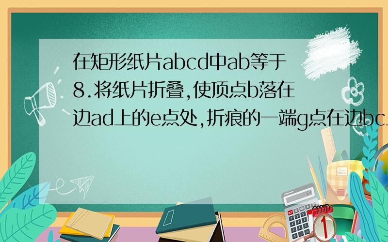 在矩形纸片abcd中ab等于8.将纸片折叠,使顶点b落在边ad上的e点处,折痕的一端g点在边bc上,bg等于10.