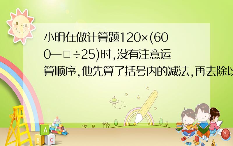 小明在做计算题120×(600—□÷25)时,没有注意运算顺序,他先算了括号内的减法,再去除以25,结果得960%