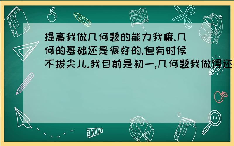 提高我做几何题的能力我嘛.几何的基础还是很好的,但有时候不拔尖儿.我目前是初一,几何题我做得还不错,我想更上层楼,使将来初二的几何证明题成为我的强项,事实上几何也是我的爱好之一