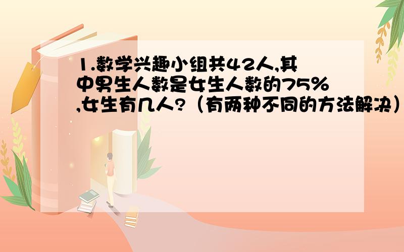 1.数学兴趣小组共42人,其中男生人数是女生人数的75％,女生有几人?（有两种不同的方法解决） 2.小张的年龄比他爸爸小26岁,小张的年龄是他爸爸的20分之7,两人各多少岁?3.王老师看一本书,第