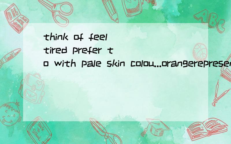 think of feel tired prefer to with pale skin colou...orangerepresent sadness use colours like...create a warm comfortable feel用上面所给词组的适当形式填空.1.Please _______ the card __________.I need it to cheer him up.2.People _______ w